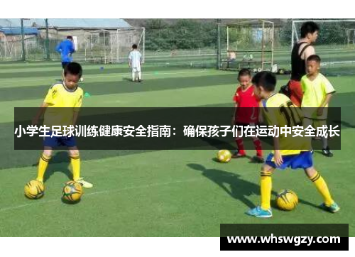 小学生足球训练健康安全指南：确保孩子们在运动中安全成长