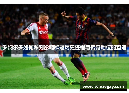罗纳尔多如何深刻影响欧冠历史进程与传奇地位的塑造