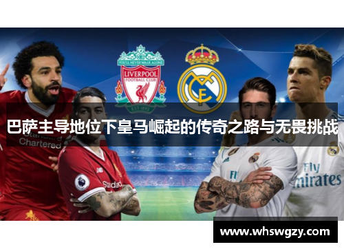 巴萨主导地位下皇马崛起的传奇之路与无畏挑战