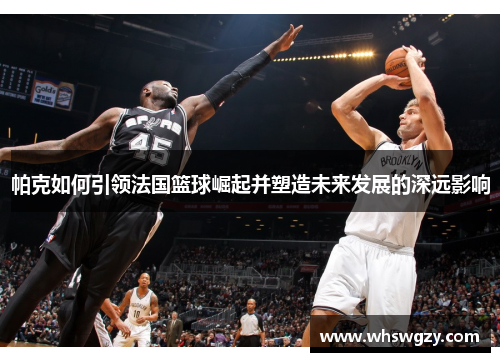 帕克如何引领法国篮球崛起并塑造未来发展的深远影响 帕克如何引领法国篮球崛起并塑造未来发展的深远影响