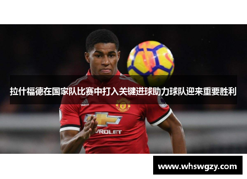 拉什福德在国家队比赛中打入关键进球助力球队迎来重要胜利